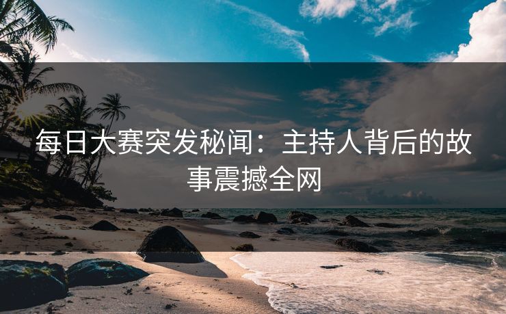 每日大赛突发秘闻：主持人背后的故事震撼全网