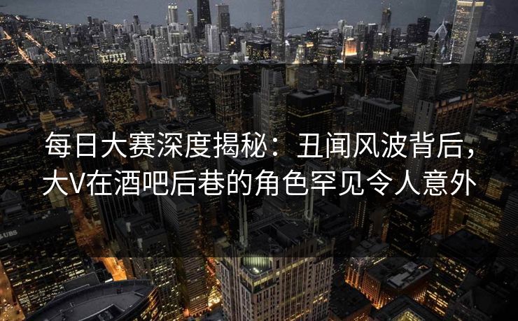 每日大赛深度揭秘：丑闻风波背后，大V在酒吧后巷的角色罕见令人意外