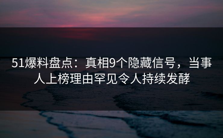 51爆料盘点：真相9个隐藏信号，当事人上榜理由罕见令人持续发酵