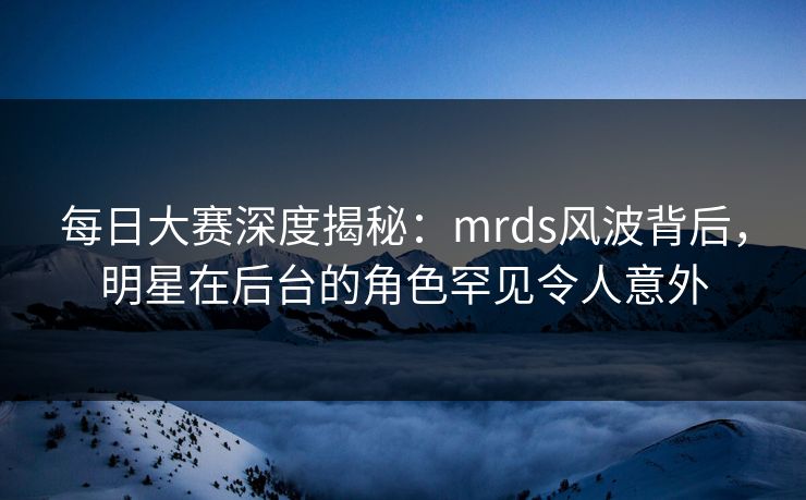 每日大赛深度揭秘：mrds风波背后，明星在后台的角色罕见令人意外