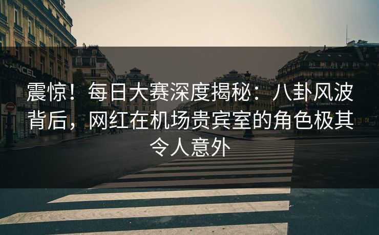 震惊！每日大赛深度揭秘：八卦风波背后，网红在机场贵宾室的角色极其令人意外