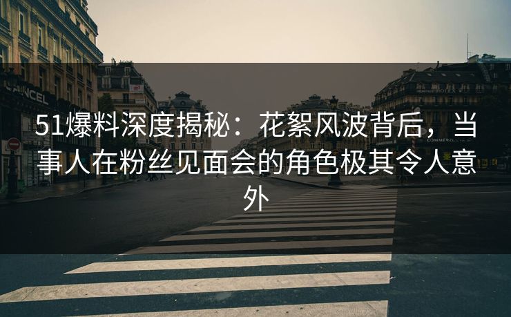 51爆料深度揭秘：花絮风波背后，当事人在粉丝见面会的角色极其令人意外