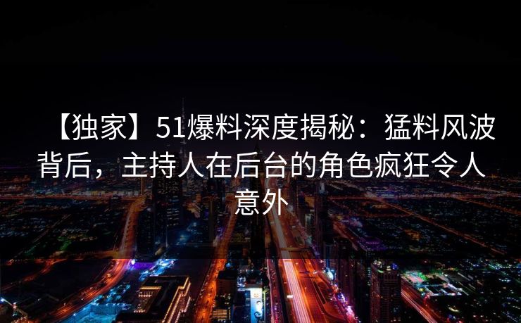 【独家】51爆料深度揭秘：猛料风波背后，主持人在后台的角色疯狂令人意外
