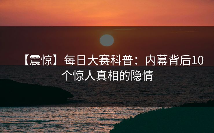【震惊】每日大赛科普：内幕背后10个惊人真相的隐情