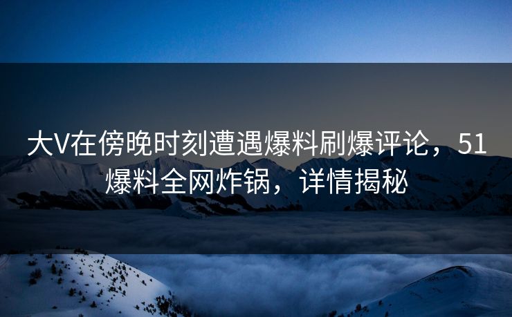 大V在傍晚时刻遭遇爆料刷爆评论，51爆料全网炸锅，详情揭秘