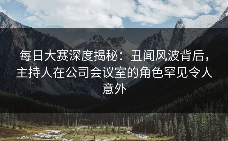 每日大赛深度揭秘：丑闻风波背后，主持人在公司会议室的角色罕见令人意外
