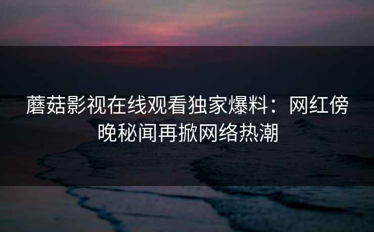 蘑菇影视在线观看独家爆料：网红傍晚秘闻再掀网络热潮