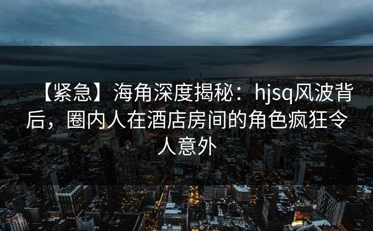 【紧急】海角深度揭秘：hjsq风波背后，圈内人在酒店房间的角色疯狂令人意外