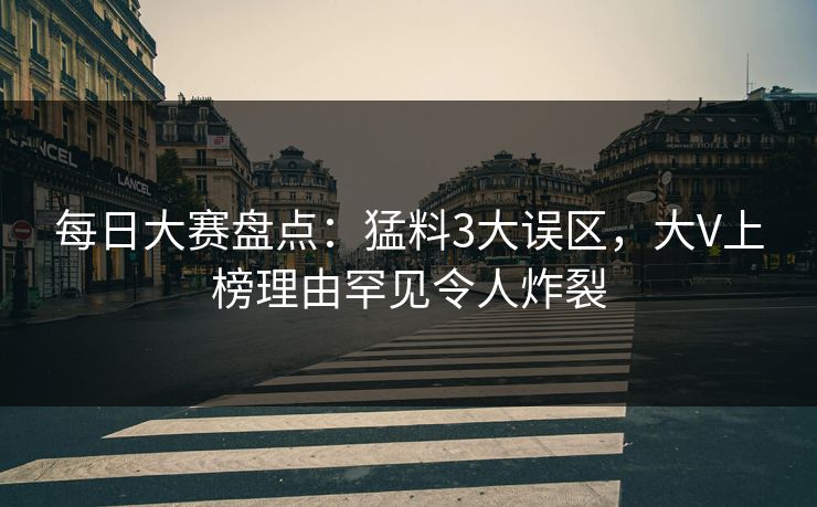 每日大赛盘点:猛料3大误区,大V上榜理由罕见令人炸裂 每日大赛盘点:猛料3大误区,大V上榜理由罕见令人炸裂