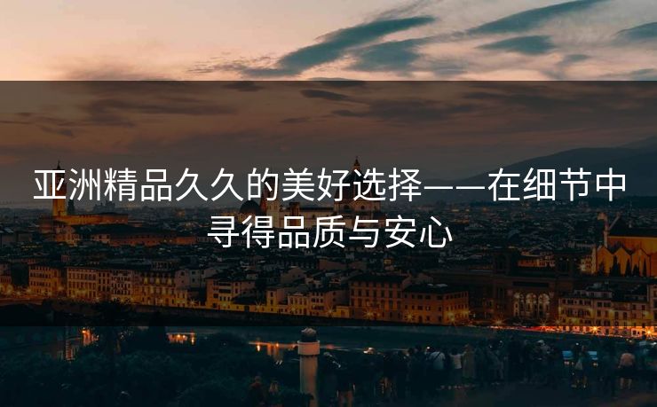 亚洲精品久久的美好选择——在细节中寻得品质与安心 亚洲精品久久的美好选择——在细节中寻得品质与安心