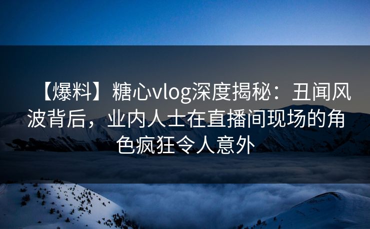 【爆料】糖心vlog深度揭秘:丑闻风波背后,业内人士在直播间现场的角色疯狂令人意外 【爆料】糖心vlog深度揭秘:丑闻风波背后,业内人士在直播间现场的角色疯狂令人意外