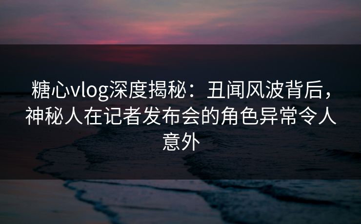 糖心vlog深度揭秘：丑闻风波背后，神秘人在记者发布会的角色异常令人意外