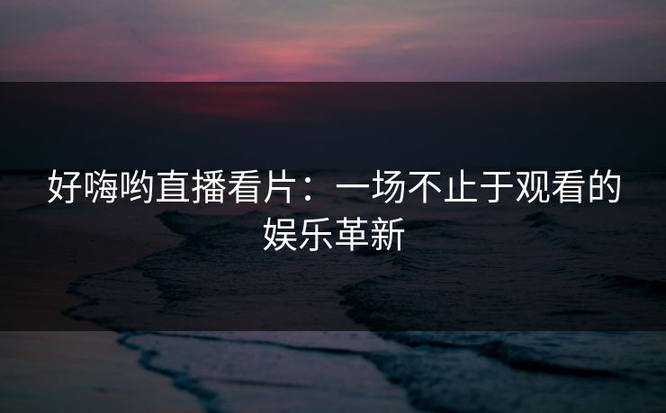 好嗨哟直播看片：一场不止于观看的娱乐革新
