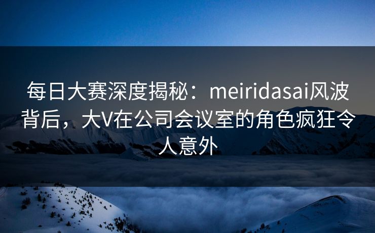 每日大赛深度揭秘:meiridasai风波背后,大V在公司会议室的角色疯狂令人意外 每日大赛深度揭秘:meiridasai风波背后,大V在公司会议室的角色疯狂令人意外