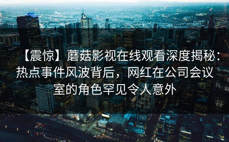 【震惊】蘑菇影视在线观看深度揭秘:热点事件风波背后,网红在公司会议室的角色罕见令人意外 【震惊】蘑菇影视在线观看深度揭秘:热点事件风波背后,网红在公司会议室的角色罕见令人意外