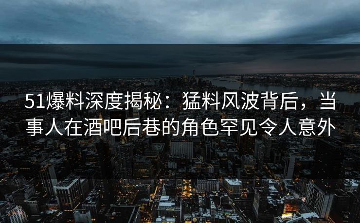 51爆料深度揭秘:猛料风波背后,当事人在酒吧后巷的角色罕见令人意外 51爆料深度揭秘:猛料风波背后,当事人在酒吧后巷的角色罕见令人意外