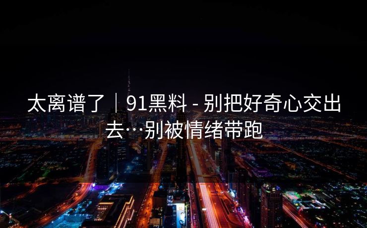 太离谱了|91黑料 - 别把好奇心交出去…别被情绪带跑 太离谱了|91黑料 - 别把好奇心交出去…别被情绪带跑