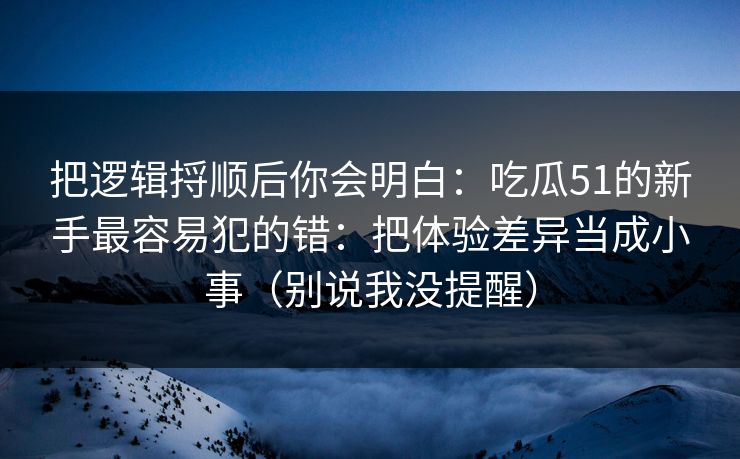 把逻辑捋顺后你会明白：吃瓜51的新手最容易犯的错：把体验差异当成小事（别说我没提醒）