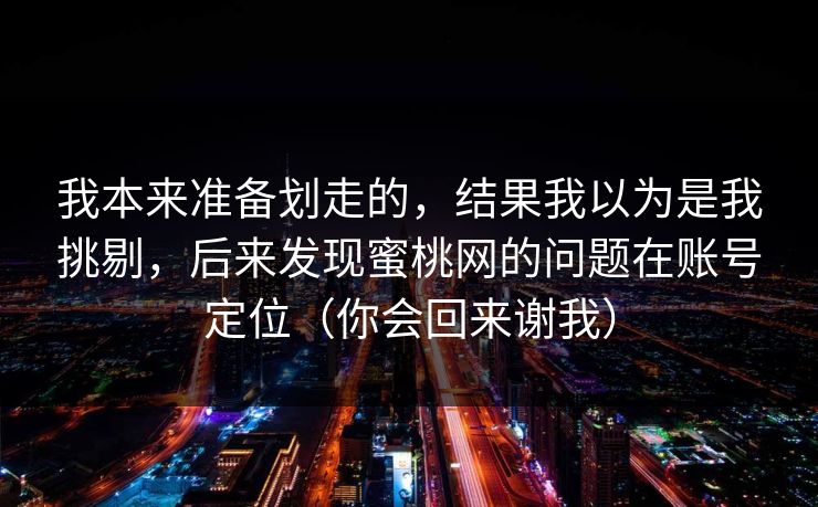 我本来准备划走的,结果我以为是我挑剔,后来发现蜜桃网的问题在账号定位(你会回来谢我) 我本来准备划走的,结果我以为是我挑剔,后来发现蜜桃网的问题在账号定位(你会回来谢我)