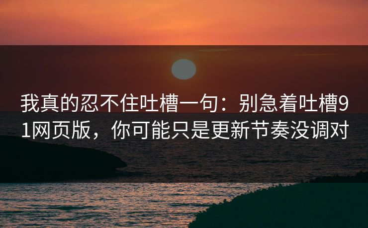 我真的忍不住吐槽一句：别急着吐槽91网页版，你可能只是更新节奏没调对