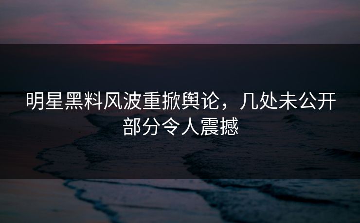明星黑料风波重掀舆论，几处未公开部分令人震撼