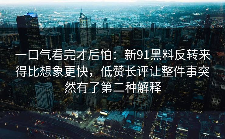一口气看完才后怕:新91黑料反转来得比想象更快,低赞长评让整件事突然有了第二种解释 一口气看完才后怕:新91黑料反转来得比想象更快,低赞长评让整件事突然有了第二种解释